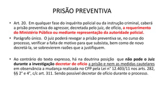 PRISÃO PREVENTIVA
• Art. 20. Em qualquer fase do inquérito policial ou da instrução criminal, caberá
a prisão preventiva do agressor, decretada pelo juiz, de ofício, a requerimento
do Ministério Público ou mediante representação da autoridade policial.
• Parágrafo único. O juiz poderá revogar a prisão preventiva se, no curso do
processo, verificar a falta de motivo para que subsista, bem como de novo
decretá-la, se sobrevierem razões que a justifiquem.
• Ao contrário do texto expresso, há na doutrina posição que não pode o Juiz
durante a investigação decretar de ofício a prisão e nem as medidas cautelares
em observância a mudança realizada no CPP pela Lei n° 12.403/11 nos arts. 282,
§§ 2° e 4°, c/c art. 311. Sendo possível decretar de ofício durante o processo.
 