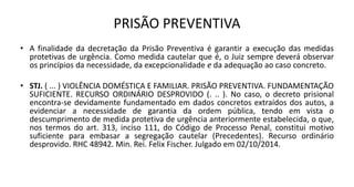 PRISÃO PREVENTIVA
• A finalidade da decretação da Prisão Preventiva é garantir a execução das medidas
protetivas de urgência. Como medida cautelar que é, o Juiz sempre deverá observar
os princípios da necessidade, da excepcionalidade e da adequação ao caso concreto.
• STJ. ( ... ) VIOLÊNCIA DOMÉSTICA E FAMILIAR. PRISÃO PREVENTIVA. FUNDAMENTAÇÃO
SUFICIENTE. RECURSO ORDINÁRIO DESPROVIDO (. .. ). No caso, o decreto prisional
encontra-se devidamente fundamentado em dados concretos extraídos dos autos, a
evidenciar a necessidade de garantia da ordem pública, tendo em vista o
descumprimento de medida protetiva de urgência anteriormente estabelecida, o que,
nos termos do art. 313, inciso 111, do Código de Processo Penal, constitui motivo
suficiente para embasar a segregação cautelar (Precedentes). Recurso ordinário
desprovido. RHC 48942. Min. Rei. Felix Fischer. Julgado em 02/10/2014.
 