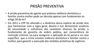 PRISÃO PREVENTIVA
• A prisão preventiva do agente que praticou violência doméstica e
familiar contra mulher pode ser decreta apenas com fundamento no
artigo 20 da lei?
• Em 2011 o CPP foi alterado e a dinâmica dessa espécie de prisão tem
que harmonizar com a regra geral, deverá o Juiz demonstrar ausência
de necessidade e suficiência das cautelares diversas da prisão, o
fundamento de garantia da ordem pública, por conveniência da
instrução criminal, ou para assegurar a aplicação da lei penal e no caso
específico que o crime envolve violência doméstica e familiar contra a
mulher, para garantir a execução das medidas protetivas de urgência;
 