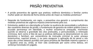 PRISÃO PREVENTIVA
• A prisão preventiva do agente que praticou violência doméstica e familiar contra
mulher pode ser decreta de forma direta antes de impor as medidas protetivas?
• Depende do fundamento, em regra, a preventiva visa garantir o cumprimento das
medidas protetivas de urgência imposta anteriormente pelo Juiz.
• Entretanto, poderá se a decretação se fundar na ausência de necessidade e suficiência
das cautelares diversas da prisão, o fundamento de garantia da ordem pública (caso o
acusado permaneça em liberdade, a mulher encontra-se ameaçada, mormente
quando se observa a gravidade dos atos praticados, a periculosidade, a reiteração
criminosa, bem como o fato de que as práticas delituosas se desenvolveram no seio
doméstico e familiar), por conveniência da instrução criminal (o autor ameaça
testemunhas, suprime provas...), ou para assegurar a aplicação da lei penal e nos
casos dos crimes dolosos punidos com pena privativa de liberdade máxima superior a
4 (quatro) anos ou, ainda, se tiver sido condenado por outro crime doloso, em
sentença transitada em julgado.
 