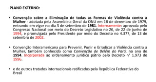 PLANO EXTERNO:
• Convenção sobre a Eliminação de todas as Formas de Violência contra a
Mulher - adotada pela Assembleia Geral da ONU em 18 de dezembro de 1979,
entrando em vigor no dia 3 de setembro de 1981. Internamente: aprovada pelo
Congresso Nacional por meio do Decreto Legislativo no 26, de 22 de junho de
1994, e promulgada pelo Presidente por meio do Decreto no 4.377, de 13 de
setembro de 2002.
• Convenção Interamericana para Prevenir, Punir e Erradicar a Violência contra a
Mulher, também conhecida como Convenção de Belém do Pará, no ano de
1994. Incorporada ao ordenamento jurídico pátrio pelo Decreto n° 1.973 de
1996.
• e de outros tratados internacionais ratificados pela República Federativa do
Brasil
 