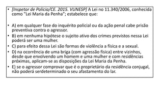• [Inspetor de Policia/CE. 2015. VUNESP] A Lei no 11.340/2006, conhecida
como "Lei Maria da Penha”; estabelece que:
• A) em qualquer fase do inquérito policial ou da ação penal cabe prisão
preventiva contra o agressor.
• B) em nenhuma hipótese o sujeito ativo dos crimes previstos nessa Lei
poderá ser uma mulher.
• C) para efeito dessa Lei são formas de violência a física e a sexual.
• D) na ocorrência de uma briga (com agressão física) entre vizinhos,
desde que envolvendo um homem e uma mulher e com residências
próximas, aplicam-se as disposições da Lei Maria da Penha.
• E) se o agressor comprovar que é o proprietário da residência conjugal,
não poderá serdeterminado o seu afastamento do lar.
 