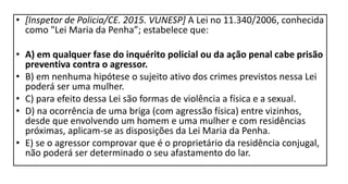 • [Inspetor de Policia/CE. 2015. VUNESP] A Lei no 11.340/2006, conhecida
como "Lei Maria da Penha”; estabelece que:
• A) em qualquer fase do inquérito policial ou da ação penal cabe prisão
preventiva contra o agressor.
• B) em nenhuma hipótese o sujeito ativo dos crimes previstos nessa Lei
poderá ser uma mulher.
• C) para efeito dessa Lei são formas de violência a física e a sexual.
• D) na ocorrência de uma briga (com agressão física) entre vizinhos,
desde que envolvendo um homem e uma mulher e com residências
próximas, aplicam-se as disposições da Lei Maria da Penha.
• E) se o agressor comprovar que é o proprietário da residência conjugal,
não poderá ser determinado o seu afastamento do lar.
 