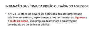 INTIMAÇÃO DA VÍTIMA DA PRISÃO OU SAÍDA DO AGRESSOR
• Art. 21 - A ofendida deverá ser notificada dos atos processuais
relativos ao agressor, especialmente dos pertinentes ao ingresso e
à saída da prisão, sem prejuízo da intimação do advogado
constituído ou do defensor público.
 