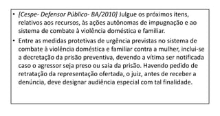 • [Cespe- Defensor Público- BA/2010] Julgue os próximos itens,
relativos aos recursos, às ações autônomas de impugnação e ao
sistema de combate à violência doméstica e familiar.
• Entre as medidas protetivas de urgência previstas no sistema de
combate à violência doméstica e familiar contra a mulher, inclui-se
a decretação da prisão preventiva, devendo a vítima ser notificada
caso o agressor seja preso ou saia da prisão. Havendo pedido de
retratação da representação ofertada, o juiz, antes de receber a
denúncia, deve designar audiência especial com tal finalidade.
 