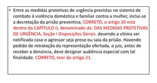• Entre as medidas protetivas de urgência previstas no sistema de
combate à violência doméstica e familiar contra a mulher, inclui-se
a decretação da prisão preventiva, CORRETO, o artigo 20 está
dentro do CAPÍTULO II, denominado de: DAS MEDIDAS PROTETIVAS
DE URGÊNCIA, Seção I Disposições Gerais. devendo a vítima ser
notificada caso o agressor seja preso ou saia da prisão. Havendo
pedido de retratação da representação ofertada, o juiz, antes de
receber a denúncia, deve designar audiência especial com tal
finalidade. CORRETO, teor do artigo 21.
 