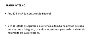 PLANO INTERNO:
• Art. 226 § 8º da Constituição Federal
• § 8º O Estado assegurará a assistência à família na pessoa de cada
um dos que a integram, criando mecanismos para coibir a violência
no âmbito de suas relações.
 