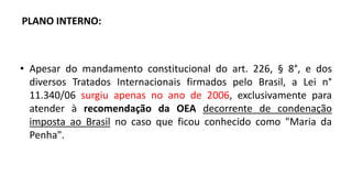 PLANO INTERNO:
• Apesar do mandamento constitucional do art. 226, § 8°, e dos
diversos Tratados Internacionais firmados pelo Brasil, a Lei n°
11.340/06 surgiu apenas no ano de 2006, exclusivamente para
atender à recomendação da OEA decorrente de condenação
imposta ao Brasil no caso que ficou conhecido como "Maria da
Penha".
 