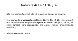 Natureza da Lei 11.340/06
• Não tem conteúdo penal, não há sequer um tipo penal previsto.
• Tem conteúdo processual penal (arts. 12, 15, 18, 19, 20, entre outros),
mas também trata de questões ligadas ao direito civil (arts. 23, 24, 25,
entre outros), com repercussão em outros ramos: previdenciário,
trabalhista...
• A lei tem conteúdo misto.
 