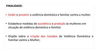 FINALIDADE:
• Coibir e prevenir a violência doméstica e familiar contra a mulher.
• Estabelece medidas de assistência e proteção às mulheres em
situação de violência doméstica e familiar.
• Dispõe sobre a criação dos Juizados de Violência Doméstica e
Familiar contra a Mulher;
 