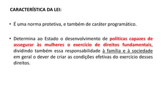 CARACTERÍSTICA DA LEI:
• É uma norma protetiva, e também de caráter programático.
• Determina ao Estado o desenvolvimento de políticas capazes de
assegurar às mulheres o exercício de direitos fundamentais,
dividindo também essa responsabilidade à família e à sociedade
em geral o dever de criar as condições efetivas do exercício desses
direitos.
 