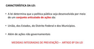 CARACTERÍSTICA DA LEI:
• A lei determina que a política pública seja desenvolvida por meio
de um conjunto articulado de ações da:
• União, dos Estados, do Distrito Federal e dos Municípios.
• Além de ações não governamentais
MEDIDAS INTEGRADAS DE PREVENÇÃO – ARTIGO 8º DA LEI
 