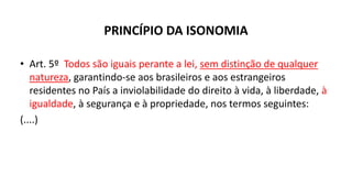 PRINCÍPIO DA ISONOMIA
• Art. 5º Todos são iguais perante a lei, sem distinção de qualquer
natureza, garantindo-se aos brasileiros e aos estrangeiros
residentes no País a inviolabilidade do direito à vida, à liberdade, à
igualdade, à segurança e à propriedade, nos termos seguintes:
(....)
 