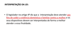 INTERPRETAÇÃO DA LEI:
• O legislador no artigo 4º diz que a interpretação deve atender aos
fins de coibir a violência doméstica e familiar contra a mulher e os
seus dispositivos devem ser interpretados de forma a melhor
atender a essa finalidade.
 