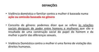 DEFINIÇÕES
• Violência doméstica e familiar contra a mulher é baseada numa
ação ou omissão baseada no gênero.
• Conceito de gênero: podemos dizer que se refere às relações
sociais desiguais de poder entre homens e mulheres que são o
resultado de uma construção social do papel do homem e da
mulher a partir das diferenças sexuais.
• Violência Doméstica contra a mulher é uma forma de violação dos
direitos humanos.
 