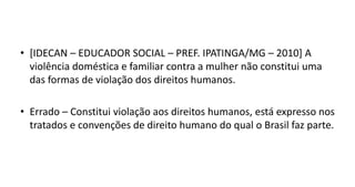 • [IDECAN – EDUCADOR SOCIAL – PREF. IPATINGA/MG – 2010] A
violência doméstica e familiar contra a mulher não constitui uma
das formas de violação dos direitos humanos.
• Errado – Constitui violação aos direitos humanos, está expresso nos
tratados e convenções de direito humano do qual o Brasil faz parte.
 