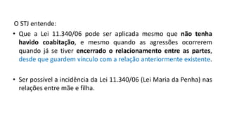 O STJ entende:
• Que a Lei 11.340/06 pode ser aplicada mesmo que não tenha
havido coabitação, e mesmo quando as agressões ocorrerem
quando já se tiver encerrado o relacionamento entre as partes,
desde que guardem vínculo com a relação anteriormente existente.
• Ser possível a incidência da Lei 11.340/06 (Lei Maria da Penha) nas
relações entre mãe e filha.
 