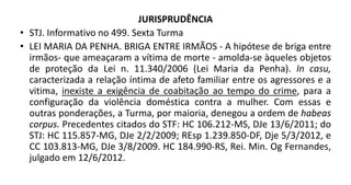 JURISPRUDÊNCIA
• STJ. Informativo no 499. Sexta Turma
• LEI MARIA DA PENHA. BRIGA ENTRE IRMÃOS - A hipótese de briga entre
irmãos- que ameaçaram a vítima de morte - amolda-se àqueles objetos
de proteção da Lei n. 11.340/2006 (Lei Maria da Penha). In casu,
caracterizada a relação íntima de afeto familiar entre os agressores e a
vitima, inexiste a exigência de coabitação ao tempo do crime, para a
configuração da violência doméstica contra a mulher. Com essas e
outras ponderações, a Turma, por maioria, denegou a ordem de habeas
corpus. Precedentes citados do STF: HC 106.212-MS, DJe 13/6/2011; do
STJ: HC 115.857-MG, DJe 2/2/2009; REsp 1.239.850-DF, Dje 5/3/2012, e
CC 103.813-MG, DJe 3/8/2009. HC 184.990-RS, Rei. Min. Og Fernandes,
julgado em 12/6/2012.
 