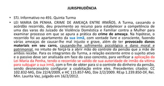 JURISPRUDÊNCIA
• STJ. Informativo no 491. Quinta Turma
• LEI MARIA DA PENHA. CRIME DE AMEAÇA ENTRE IRMÃOS. A Turma, cassando o
acórdão recorrido, deu provimento ao recurso para estabelecer a competência de
uma das varas do Juizado de Violência Doméstica e Familiar contra a Mulher para
examinar processo em que se apura a prática do crime de ameaça. Na hipótese, o
recorrido foi ao apartamento da sua irmã, com vontade livre e consciente, fazendo
várias ameaças de causar-lhe mal injusto e grave, além de ter provocado danos
materiais em seu carro, causando-lhe sofrimento psicológico e dano moral e
patrimonial, no intuito de forçá-la a abrir mão do controle da pensão que a mãe de
ambos recebe. Para os integrantes da Turma, a relação existente entre o sujeito ativo
e o passivo deve ser analisada em face do caso concreto, para verificar a aplicação da
Lei Maria da Penha, tendo o recorrido se valido de sua autoridade de irmão da vítima
para subjugar a sua irmã, com o fim de obter para si o controle do dinheiro da pensão,
sendo desnecessário configurar a coabitação entre eles. Precedentes citados: CC
102.832-MG, DJe 22/4/2009, e HC 115.857-MG, DJe 2/2/2009. REsp 1.239.850-DF, Rei.
Min. Laurita Vaz, julgado em 16/2/2012.
 