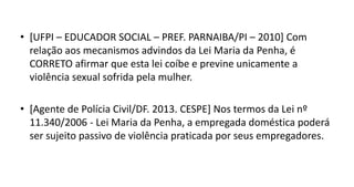 • [UFPI – EDUCADOR SOCIAL – PREF. PARNAIBA/PI – 2010] Com
relação aos mecanismos advindos da Lei Maria da Penha, é
CORRETO afirmar que esta lei coíbe e previne unicamente a
violência sexual sofrida pela mulher.
• [Agente de Polícia Civil/DF. 2013. CESPE] Nos termos da Lei nº
11.340/2006 - Lei Maria da Penha, a empregada doméstica poderá
ser sujeito passivo de violência praticada por seus empregadores.
 
