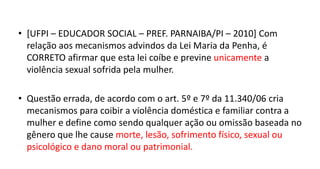 • [UFPI – EDUCADOR SOCIAL – PREF. PARNAIBA/PI – 2010] Com
relação aos mecanismos advindos da Lei Maria da Penha, é
CORRETO afirmar que esta lei coíbe e previne unicamente a
violência sexual sofrida pela mulher.
• Questão errada, de acordo com o art. 5º e 7º da 11.340/06 cria
mecanismos para coibir a violência doméstica e familiar contra a
mulher e define como sendo qualquer ação ou omissão baseada no
gênero que lhe cause morte, lesão, sofrimento físico, sexual ou
psicológico e dano moral ou patrimonial.
 