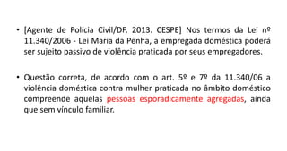 • [Agente de Polícia Civil/DF. 2013. CESPE] Nos termos da Lei nº
11.340/2006 - Lei Maria da Penha, a empregada doméstica poderá
ser sujeito passivo de violência praticada por seus empregadores.
• Questão correta, de acordo com o art. 5º e 7º da 11.340/06 a
violência doméstica contra mulher praticada no âmbito doméstico
compreende aquelas pessoas esporadicamente agregadas, ainda
que sem vínculo familiar.
 