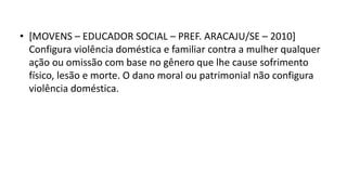 • [MOVENS – EDUCADOR SOCIAL – PREF. ARACAJU/SE – 2010]
Configura violência doméstica e familiar contra a mulher qualquer
ação ou omissão com base no gênero que lhe cause sofrimento
físico, lesão e morte. O dano moral ou patrimonial não configura
violência doméstica.
 