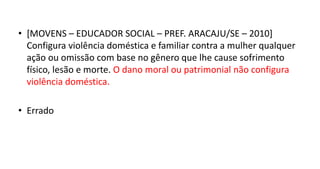 • [MOVENS – EDUCADOR SOCIAL – PREF. ARACAJU/SE – 2010]
Configura violência doméstica e familiar contra a mulher qualquer
ação ou omissão com base no gênero que lhe cause sofrimento
físico, lesão e morte. O dano moral ou patrimonial não configura
violência doméstica.
• Errado
 