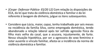 • [Cespe- Defensor Público- ES/20 12] Com relação às disposições do
ECA, da lei que trata da violência doméstica e familiar e da lei
referente à lavagem de dinheiro, julgue os itens subsequentes.
• Considere que Lúcia, maior, capaz, tenha trabalhado por seis meses
na residência da família Silva, como empregada doméstica, tendo
abandonado a relação laboral após ter sofrido agressão física da
filha mais velha do casal, que a acusara, injustamente, de furto.
Nessa situação hipotética, por ser a agressora do sexo feminino e
estar ausente o vínculo familiar, afasta-se a incidência da norma de
violência doméstica e familiar.
 