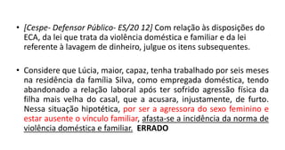 • [Cespe- Defensor Público- ES/20 12] Com relação às disposições do
ECA, da lei que trata da violência doméstica e familiar e da lei
referente à lavagem de dinheiro, julgue os itens subsequentes.
• Considere que Lúcia, maior, capaz, tenha trabalhado por seis meses
na residência da família Silva, como empregada doméstica, tendo
abandonado a relação laboral após ter sofrido agressão física da
filha mais velha do casal, que a acusara, injustamente, de furto.
Nessa situação hipotética, por ser a agressora do sexo feminino e
estar ausente o vínculo familiar, afasta-se a incidência da norma de
violência doméstica e familiar. ERRADO
 