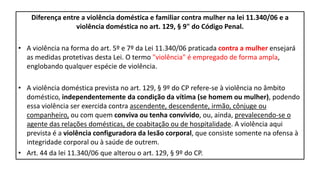 Diferença entre a violência doméstica e familiar contra mulher na lei 11.340/06 e a
violência doméstica no art. 129, § 9" do Código Penal.
• A violência na forma do art. 5º e 7º da Lei 11.340/06 praticada contra a mulher ensejará
as medidas protetivas desta Lei. O termo "violência" é empregado de forma ampla,
englobando qualquer espécie de violência.
• A violência doméstica prevista no art. 129, § 9º do CP refere-se à violência no âmbito
doméstico, independentemente da condição da vítima (se homem ou mulher), podendo
essa violência ser exercida contra ascendente, descendente, irmão, cônjuge ou
companheiro, ou com quem conviva ou tenha convivido, ou, ainda, prevalecendo-se o
agente das relações domésticas, de coabitação ou de hospitalidade. A violência aqui
prevista é a violência configuradora da lesão corporal, que consiste somente na ofensa à
integridade corporal ou à saúde de outrem.
• Art. 44 da lei 11.340/06 que alterou o art. 129, § 9º do CP.
 