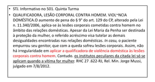 • STJ. Informativo no 501. Quinta Turma
• QUALIFICADORA, LESÃO CORPORAL CONTRA HOMEM. VIOL~NCIA
DOMÉSTICA.O aumento de pena do § 9° do art. 129 do CP, alterado pela Lei
n. 11.340/2006, aplica-se às lesões corporais cometidas contra homem no
âmbito das relações domésticas. Apesar da Lei Maria da Penha ser destinada
à proteção da mulher, o referido acréscimo visa tutelar as demais
desigualdades encontradas nas relações domésticas. In casu, o paciente
empurrou seu genitor, que com a queda sofreu lesões corporais. Assim, não
há irregularidade em aplicar a qualificadora de violência doméstica às lesões
corporais contra homem. Contudo. os institutos peculiares da citada lei só se
aplicam quando a vítima for mulher. RHC 27 .622-RJ, Rel. Min. Jorge Mussi,
julgado em 7/8/2012.
 