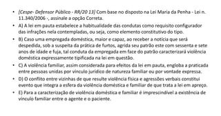 • [Cespe- Defensor Público - RR/20 13] Com base no disposto na Lei Maria da Penha - Lei n.
11.340/2006 -, assinale a opção Correta.
• A) A lei em pauta estabelece a habitualidade das condutas como requisito configurador
das infrações nela contempladas, ou seja, como elemento constitutivo do tipo.
• B) Caso uma empregada doméstica, maior e capaz, ao receber a notícia que será
despedida, sob a suspeita da prática de furtos, agrida seu patrão este com sessenta e sete
anos de idade e fuja, tal conduta da empregada em face do patrão caracterizará violência
doméstica expressamente tipificada na lei em questão.
• C) A violência familiar, assim considerada para efeitos da lei em pauta, engloba a praticada
entre pessoas unidas por vínculo jurídico de natureza familiar ou por vontade expressa.
• D) O conflito entre vizinhas de que resulte violência física e agressões verbais constitui
evento que integra a esfera da violência doméstica e familiar de que trata a lei em apreço.
• E) Para a caracterização de violência doméstica e familiar é imprescindível a existência de
vínculo familiar entre o agente e o paciente.
 