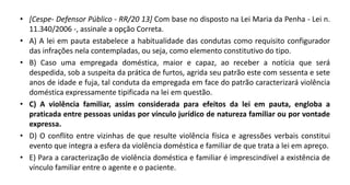 • [Cespe- Defensor Público - RR/20 13] Com base no disposto na Lei Maria da Penha - Lei n.
11.340/2006 -, assinale a opção Correta.
• A) A lei em pauta estabelece a habitualidade das condutas como requisito configurador
das infrações nela contempladas, ou seja, como elemento constitutivo do tipo.
• B) Caso uma empregada doméstica, maior e capaz, ao receber a notícia que será
despedida, sob a suspeita da prática de furtos, agrida seu patrão este com sessenta e sete
anos de idade e fuja, tal conduta da empregada em face do patrão caracterizará violência
doméstica expressamente tipificada na lei em questão.
• C) A violência familiar, assim considerada para efeitos da lei em pauta, engloba a
praticada entre pessoas unidas por vínculo jurídico de natureza familiar ou por vontade
expressa.
• D) O conflito entre vizinhas de que resulte violência física e agressões verbais constitui
evento que integra a esfera da violência doméstica e familiar de que trata a lei em apreço.
• E) Para a caracterização de violência doméstica e familiar é imprescindível a existência de
vínculo familiar entre o agente e o paciente.
 