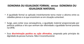 ISONOMIA OU IGUALDADE FORMAL versus ISONOMIA OU
IGUALDADE MATERIAL
• A igualdade formal se aplicada irrestritamente torna maior o abismo entre os
cidadãos plenos e os que encontram-se em situação vulnerável.
• Surge, para evitar essa consequência, a igualdade material proporcionada por
políticas públicas e leis que venham dar efetividade a igualdade formal prevista
na CRFB.
• Essa discriminação positiva ou ação afirmativa, amparada pelo princípio da
dignidade da pessoa humana. Não é inconstitucional.
 