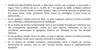 • [ACAFE-Escrivão-SC/2010] Assinale a alternativa correta que completa o enunciado a
seguir: Para os efeitos da Lei n. 11.340, de 7 de agosto de 2006, configura violência
doméstica e familiar contra a mulher qualquer ação ou omissão baseada no gênero que
lhe cause morte, lesão, sofrimento físico, sexual ou psicológico e dano moral ou
patrimonial( ... )
• A) em qualquer relação íntima de afeto, na qual o agressor conviva ou tenha convivido
com a ofendida, independentemente de coabitação.
• B) no âmbito da família, compreendida como a comunidade formada por indivíduos que
são juridicamente aparentados, unidos por laços naturais, excetuados os que se
consideram aparentados os agregados somente por afinidade ou por ato vontade
expressa.
• C) em qualquer relação íntima de afeto, na qual o agressor conviva ou tenha convivido
com a ofendida, tendo como requisito necessário a coabitação.
• D) no âmbito da unidade doméstica. compreendida como o espaço de convívio
permanente de pessoas, com ou sem “vínculo familiar, exceto as esporadicamente
agregadas.
 