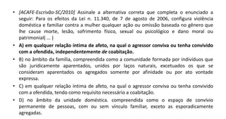 • [ACAFE-Escrivão-SC/2010] Assinale a alternativa correta que completa o enunciado a
seguir: Para os efeitos da Lei n. 11.340, de 7 de agosto de 2006, configura violência
doméstica e familiar contra a mulher qualquer ação ou omissão baseada no gênero que
lhe cause morte, lesão, sofrimento físico, sexual ou psicológico e dano moral ou
patrimonial( ... )
• A) em qualquer relação íntima de afeto, na qual o agressor conviva ou tenha convivido
com a ofendida, independentemente de coabitação.
• B) no âmbito da família, compreendida como a comunidade formada por indivíduos que
são juridicamente aparentados, unidos por laços naturais, excetuados os que se
consideram aparentados os agregados somente por afinidade ou por ato vontade
expressa.
• C) em qualquer relação íntima de afeto, na qual o agressor conviva ou tenha convivido
com a ofendida, tendo como requisito necessário a coabitação.
• D) no âmbito da unidade doméstica. compreendida como o espaço de convívio
permanente de pessoas, com ou sem vínculo familiar, exceto as esporadicamente
agregadas.
 