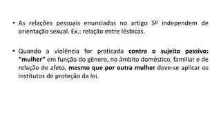 • As relações pessoais enunciadas no artigo 5º independem de
orientação sexual. Ex.: relação entre lésbicas.
• Quando a violência for praticada contra o sujeito passivo:
“mulher” em função do gênero, no âmbito doméstico, familiar e de
relação de afeto, mesmo que por outra mulher deve-se aplicar os
institutos de proteção da lei.
 