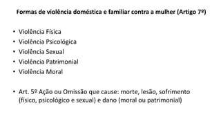 Formas de violência doméstica e familiar contra a mulher (Artigo 7º)
• Violência Física
• Violência Psicológica
• Violência Sexual
• Violência Patrimonial
• Violência Moral
• Art. 5º Ação ou Omissão que cause: morte, lesão, sofrimento
(físico, psicológico e sexual) e dano (moral ou patrimonial)
 