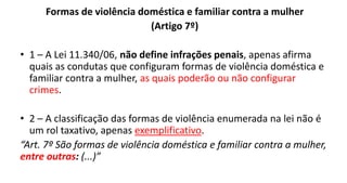 Formas de violência doméstica e familiar contra a mulher
(Artigo 7º)
• 1 – A Lei 11.340/06, não define infrações penais, apenas afirma
quais as condutas que configuram formas de violência doméstica e
familiar contra a mulher, as quais poderão ou não configurar
crimes.
• 2 – A classificação das formas de violência enumerada na lei não é
um rol taxativo, apenas exemplificativo.
“Art. 7º São formas de violência doméstica e familiar contra a mulher,
entre outras: (...)”
 