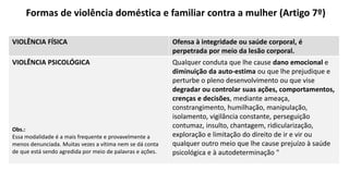 Formas de violência doméstica e familiar contra a mulher (Artigo 7º)
VIOLÊNCIA FÍSICA Ofensa à integridade ou saúde corporal, é
perpetrada por meio da lesão corporal.
VIOLÊNCIA PSICOLÓGICA
Obs.:
Essa modalidade é a mais frequente e provavelmente a
menos denunciada. Muitas vezes a vítima nem se dá conta
de que está sendo agredida por meio de palavras e ações.
Qualquer conduta que lhe cause dano emocional e
diminuição da auto-estima ou que lhe prejudique e
perturbe o pleno desenvolvimento ou que vise
degradar ou controlar suas ações, comportamentos,
crenças e decisões, mediante ameaça,
constrangimento, humilhação, manipulação,
isolamento, vigilância constante, perseguição
contumaz, insulto, chantagem, ridicularização,
exploração e limitação do direito de ir e vir ou
qualquer outro meio que lhe cause prejuízo à saúde
psicológica e à autodeterminação "
 