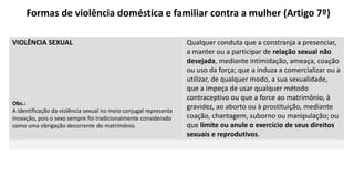 Formas de violência doméstica e familiar contra a mulher (Artigo 7º)
VIOLÊNCIA SEXUAL
Obs.:
A identificação da violência sexual no meio conjugal representa
inovação, pois o sexo sempre foi tradicionalmente considerado
como uma obrigação decorrente do matrimônio.
Qualquer conduta que a constranja a presenciar,
a manter ou a participar de relação sexual não
desejada, mediante intimidação, ameaça, coação
ou uso da força; que a induza a comercializar ou a
utilizar, de qualquer modo, a sua sexualidade,
que a impeça de usar qualquer método
contraceptivo ou que a force ao matrimônio, à
gravidez, ao aborto ou à prostituição, mediante
coação, chantagem, suborno ou manipulação; ou
que limite ou anule o exercício de seus direitos
sexuais e reprodutivos.
 