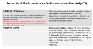 Formas de violência doméstica e familiar contra a mulher (Artigo 7º)
VIOLÊNCIA PATRIMONIAL
O furto é crime contra o patrimônio, e, se a vítima for a mulher
com quem se mantém relação afetiva, o ato é considerado
violência patrimonial.
ATENÇÃO: mesmo nesse caso continua a haver a incidência das
imunidades absolutas e relativas previstas, respectivamente, nos
arts. 181 e 182 do Código Penal.
Retenção, subtração, destruição parcial ou total de
seus objetos, instrumentos de trabalho,
documentos pessoais, bens, valores e direitos ou
recursos econômicos, incluindo os destinados a
satisfazer suas necessidades
VIOLÊNCIA MORAL Calúnia, difamação ou injúria " O crime de calúnia
pode ser descrito como “imputar à vítima a prática
de determinado fato criminoso sabidamente falso”.
A difamação define-se como “imputar à vítima a
prática de determinado fato desonroso”. Já a injúria
pode ser definida como “atribuir à vítima
qualidades
negativas”.
 