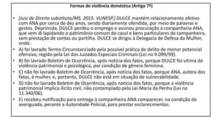 Formas de violência doméstica (Artigo 7º)
• [Juiz de Direito substituto/MS. 2015. VUNESP.] DULCE mantém relacionamento afetivo
com ANA por cerca de dez anos, sendo diariamente ofendida, por meio de palavras e
gestos. Deprimida, DULCE perdeu o emprego e assinou procuração à companheira ANA,
que vem di lapidando o patrimônio comum do casal e bens particulares da companheira,
sem prestação de contas ou partilha. DULCE se dirigiu à Delegacia de Defesa da Mulher,
onde:
• A) foi lavrado Termo Circunstanciado pela possível prática de delito de menor potencial
ofensivo, regido pela Lei dos Juizados Especiais Criminais (Lei no 9.099/99).
• B) foi lavrado Boletim de Ocorrência, após notícia dos fatos, porque DULCE foi vítima de
violência patrimonial e psicológica, por condição de gênero feminino.
• C) não foi lavrado Boletim de Ocorrência, após notícia dos fatos, porque ANA, autora dos
fatos, é mulher, e, portanto, DULCE não está em situação de vulnerabilidade.
• D) não foi lavrado Boletim de Ocorrência, após notícia dos fatos, porque a violência
patrimonial implica ilícito civil, não contemplado pela Lei Maria da Penha (Lei no
11.340/06).
• E) recebeu notificação para entrega à companheira ANA comparecer, na condição de
averiguada, perante a Autoridade Policial, para prestar esclarecimentos.
 