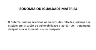 ISONOMIA OU IGUALDADE MATERIAL
• O Sistema Jurídico seleciona os sujeitos das relações jurídicas que
estejam em situação de vulnerabilidade e ao dar um tratamento
desigual está as tornando menos desiguais.
 