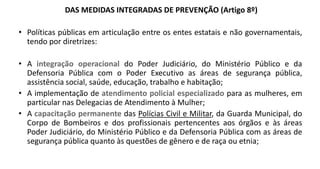 DAS MEDIDAS INTEGRADAS DE PREVENÇÃO (Artigo 8º)
• Políticas públicas em articulação entre os entes estatais e não governamentais,
tendo por diretrizes:
• A integração operacional do Poder Judiciário, do Ministério Público e da
Defensoria Pública com o Poder Executivo as áreas de segurança pública,
assistência social, saúde, educação, trabalho e habitação;
• A implementação de atendimento policial especializado para as mulheres, em
particular nas Delegacias de Atendimento à Mulher;
• A capacitação permanente das Polícias Civil e Militar, da Guarda Municipal, do
Corpo de Bombeiros e dos profissionais pertencentes aos órgãos e às áreas
Poder Judiciário, do Ministério Público e da Defensoria Pública com as áreas de
segurança pública quanto às questões de gênero e de raça ou etnia;
 