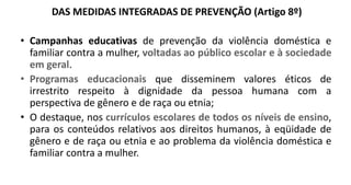 DAS MEDIDAS INTEGRADAS DE PREVENÇÃO (Artigo 8º)
• Campanhas educativas de prevenção da violência doméstica e
familiar contra a mulher, voltadas ao público escolar e à sociedade
em geral.
• Programas educacionais que disseminem valores éticos de
irrestrito respeito à dignidade da pessoa humana com a
perspectiva de gênero e de raça ou etnia;
• O destaque, nos currículos escolares de todos os níveis de ensino,
para os conteúdos relativos aos direitos humanos, à eqüidade de
gênero e de raça ou etnia e ao problema da violência doméstica e
familiar contra a mulher.
 