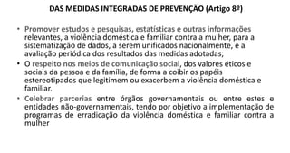 DAS MEDIDAS INTEGRADAS DE PREVENÇÃO (Artigo 8º)
• Promover estudos e pesquisas, estatísticas e outras informações
relevantes, a violência doméstica e familiar contra a mulher, para a
sistematização de dados, a serem unificados nacionalmente, e a
avaliação periódica dos resultados das medidas adotadas;
• O respeito nos meios de comunicação social, dos valores éticos e
sociais da pessoa e da família, de forma a coibir os papéis
estereotipados que legitimem ou exacerbem a violência doméstica e
familiar.
• Celebrar parcerias entre órgãos governamentais ou entre estes e
entidades não-governamentais, tendo por objetivo a implementação de
programas de erradicação da violência doméstica e familiar contra a
mulher
 