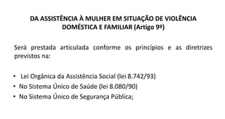 DA ASSISTÊNCIA À MULHER EM SITUAÇÃO DE VIOLÊNCIA
DOMÉSTICA E FAMILIAR (Artigo 9º)
Será prestada articulada conforme os princípios e as diretrizes
previstos na:
• Lei Orgânica da Assistência Social (lei 8.742/93)
• No Sistema Único de Saúde (lei 8.080/90)
• No Sistema Único de Segurança Pública;
 