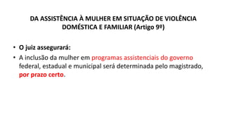 DA ASSISTÊNCIA À MULHER EM SITUAÇÃO DE VIOLÊNCIA
DOMÉSTICA E FAMILIAR (Artigo 9º)
• O juiz assegurará:
• A inclusão da mulher em programas assistenciais do governo
federal, estadual e municipal será determinada pelo magistrado,
por prazo certo.
 